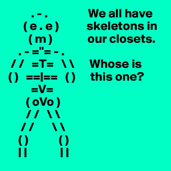          . - .                We all have
      ( e . e )           skeletons in
        ( m )              our closets.
    . - ="= - .
 / /   =T=   \ \      Whose is
( )   ==|==   ( )      this one?
         =V=
       ( oVo )
       / /   \ \  
     / /       \ \  
    ( )            ( )
    | |             | |
