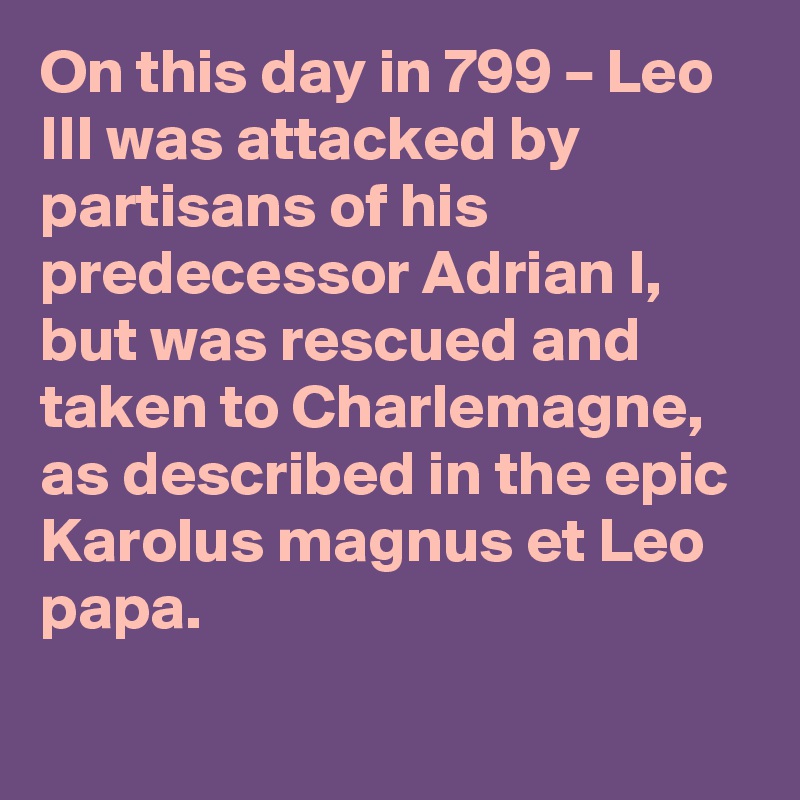 On this day in 799 – Leo III was attacked by partisans of his predecessor Adrian I, but was rescued and taken to Charlemagne, as described in the epic Karolus magnus et Leo papa.