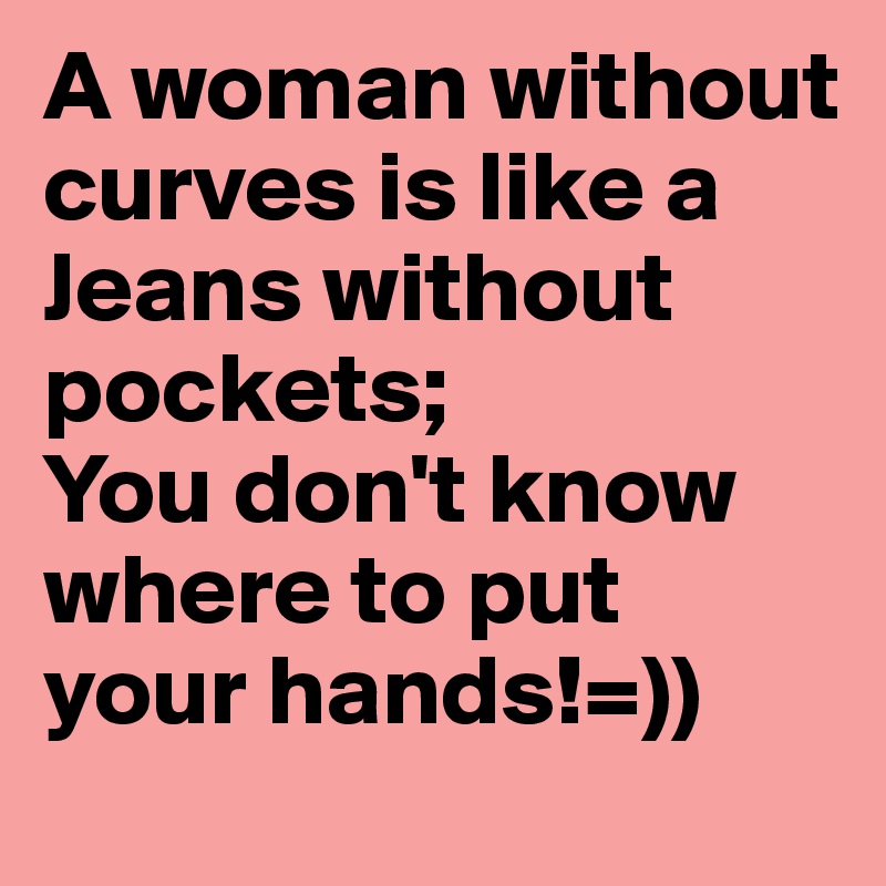 A woman without curves is like a Jeans without
pockets;
You don't know where to put your hands!=)) 