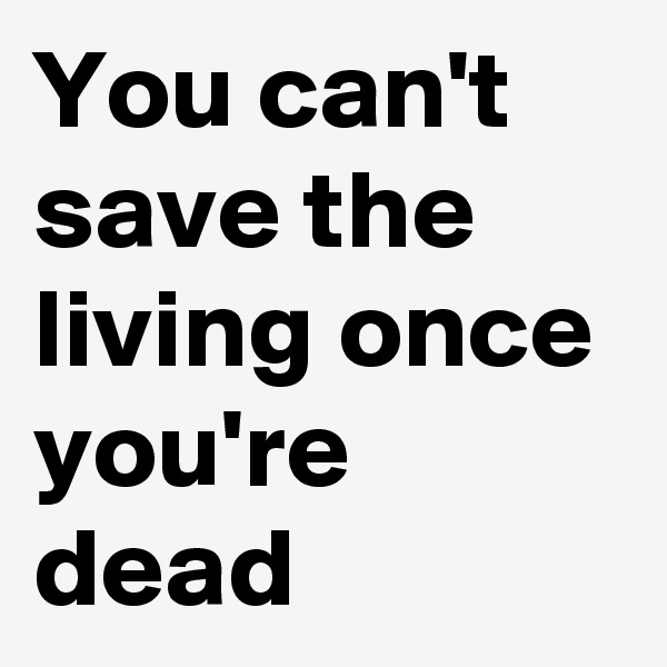 You can't save the living once you're dead