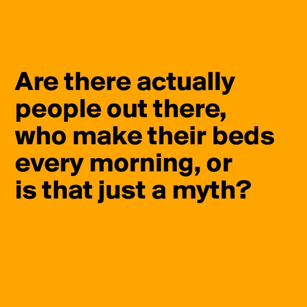 

Are there actually
people out there,
who make their beds
every morning, or
is that just a myth?


