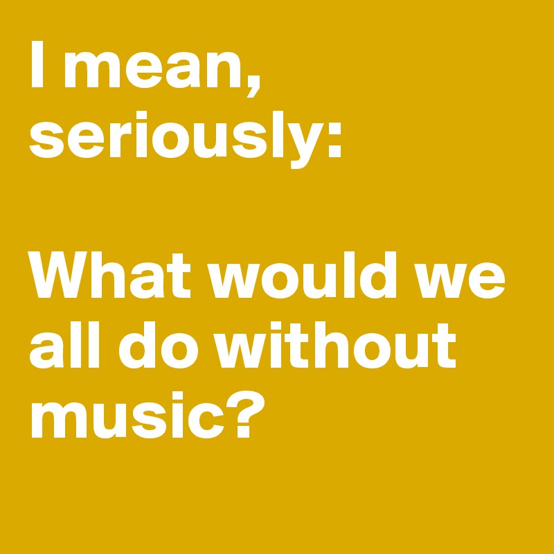 I mean, seriously: 

What would we all do without music?
