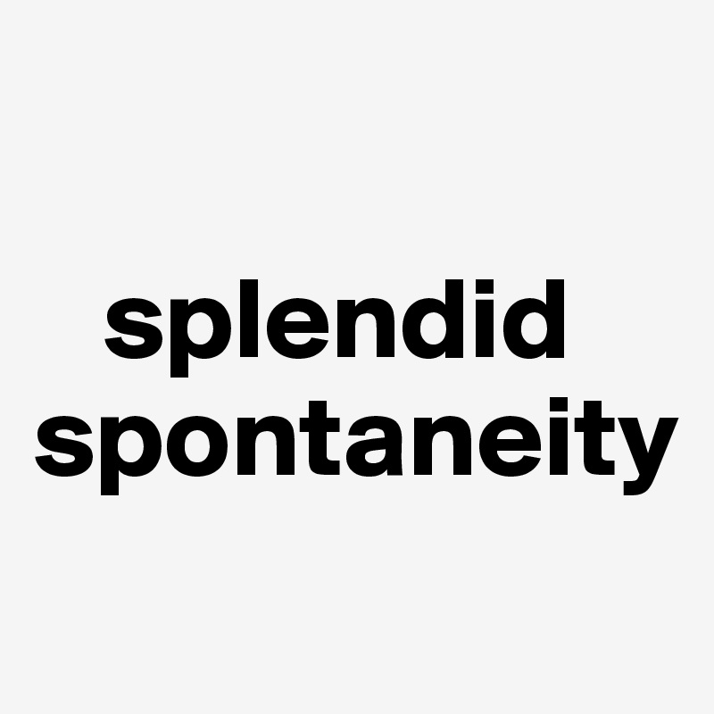 

   splendid
spontaneity  
