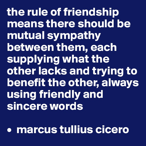 the rule of friendship means there should be mutual sympathy between them, each supplying what the other lacks and trying to benefit the other, always using friendly and sincere words

•  marcus tullius cicero
