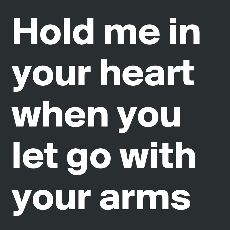 Hold me in your heart when you let go with your arms