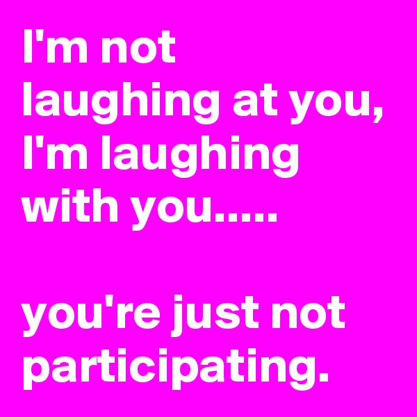 I'm not laughing at you, I'm laughing with you.....

you're just not participating.