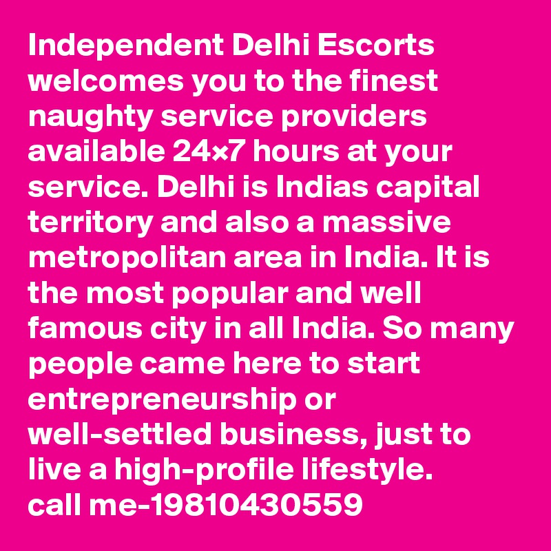 Independent Delhi Escorts welcomes you to the finest naughty service providers available 24×7 hours at your service. Delhi is Indias capital territory and also a massive metropolitan area in India. It is the most popular and well famous city in all India. So many people came here to start entrepreneurship or well-settled business, just to live a high-profile lifestyle.
call me-19810430559