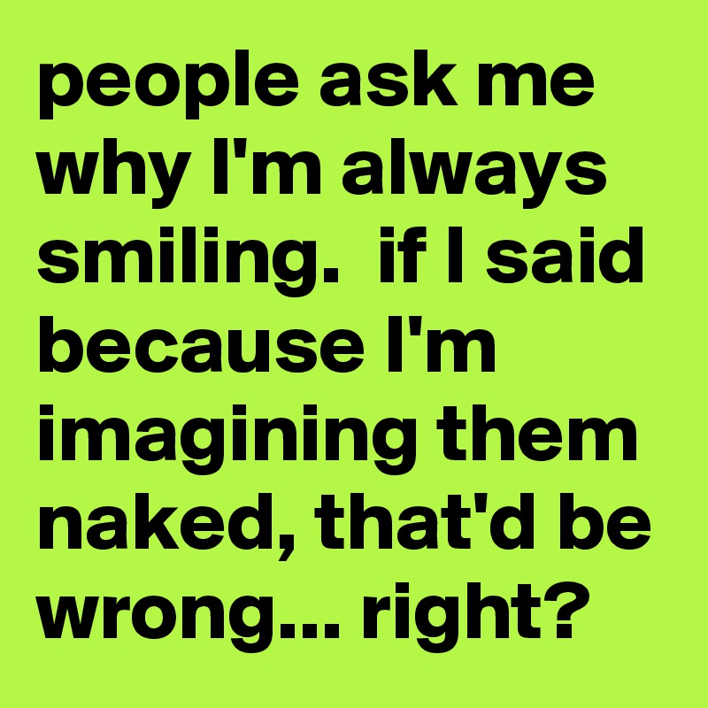 people ask me why I'm always smiling.  if I said because I'm imagining them naked, that'd be wrong... right? 