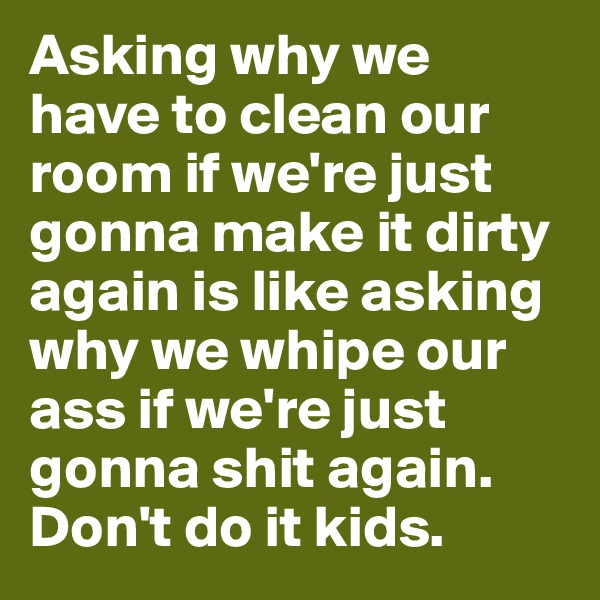 Asking why we have to clean our room if we're just gonna make it dirty again is like asking why we whipe our ass if we're just gonna shit again. Don't do it kids.