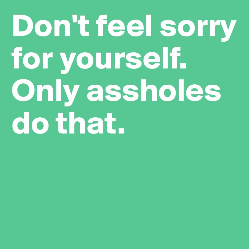 Don't feel sorry for yourself. Only assholes do that.

