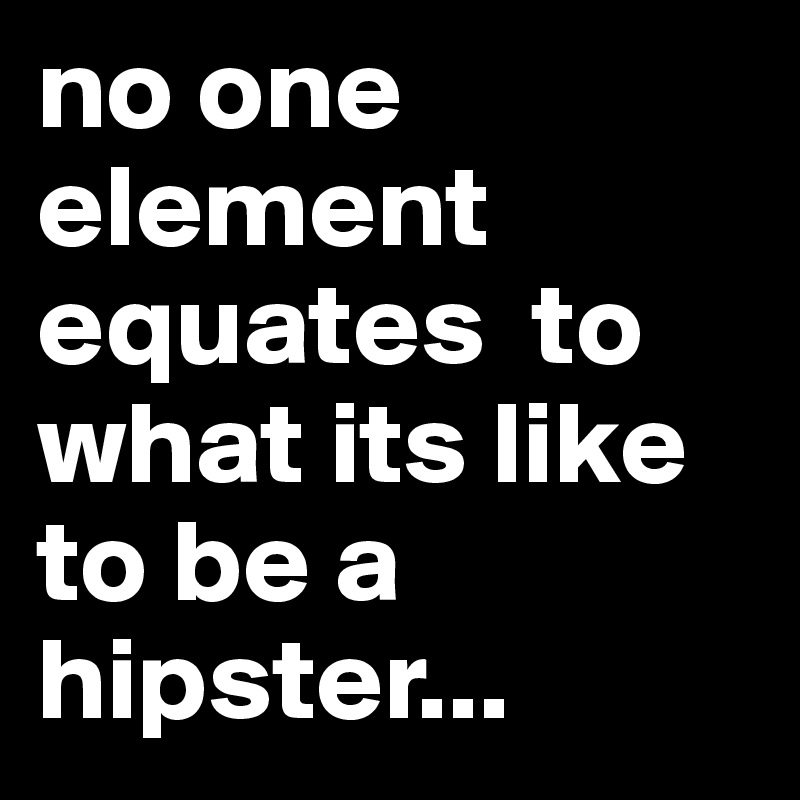 no one element equates  to what its like to be a hipster...