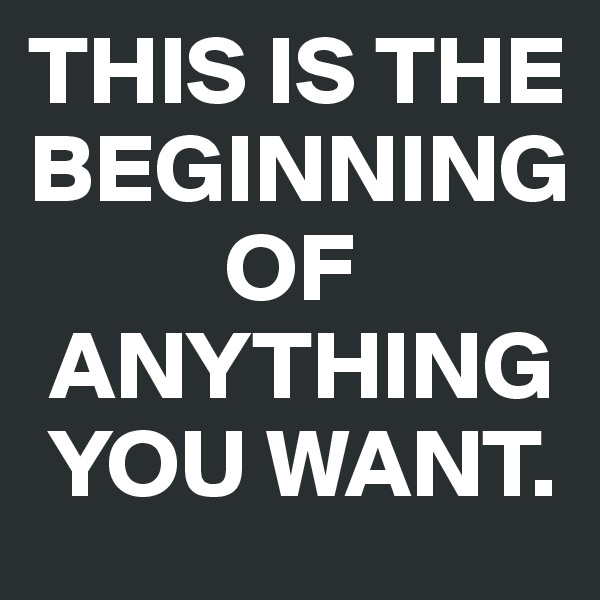 THIS IS THE BEGINNING
          OF    
 ANYTHING 
 YOU WANT.