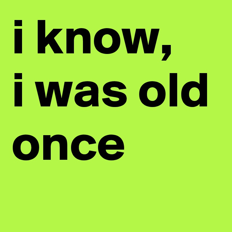 i know,
i was old
once
