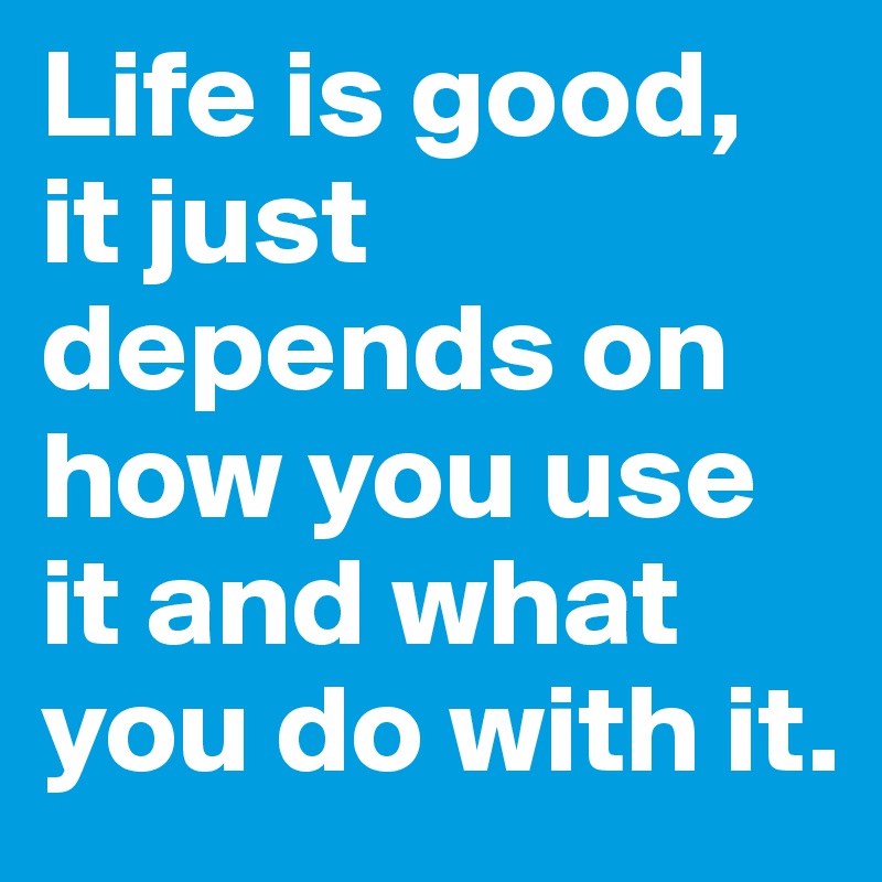 Life is good, it just depends on how you use it and what you do with it.