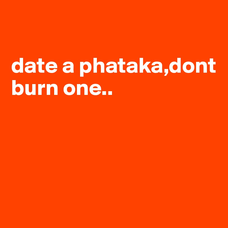 

date a phataka,dont burn one..




