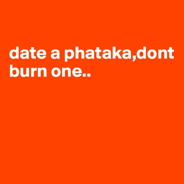 

date a phataka,dont burn one..




