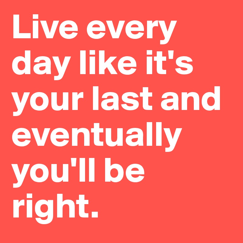 Live every day like it's your last and eventually you'll be right.