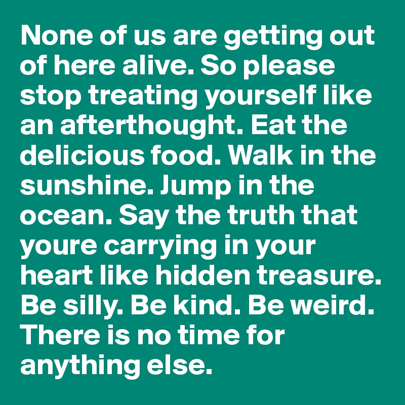 None of us are getting out of here alive. So please stop treating yourself like an afterthought. Eat the delicious food. Walk in the sunshine. Jump in the ocean. Say the truth that youre carrying in your heart like hidden treasure. Be silly. Be kind. Be weird. There is no time for anything else.