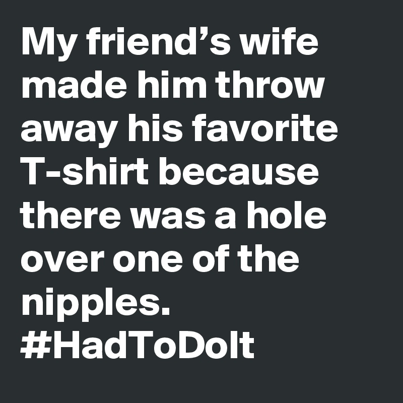 My friend’s wife made him throw away his favorite T-shirt because there was a hole over one of the nipples. #HadToDoIt