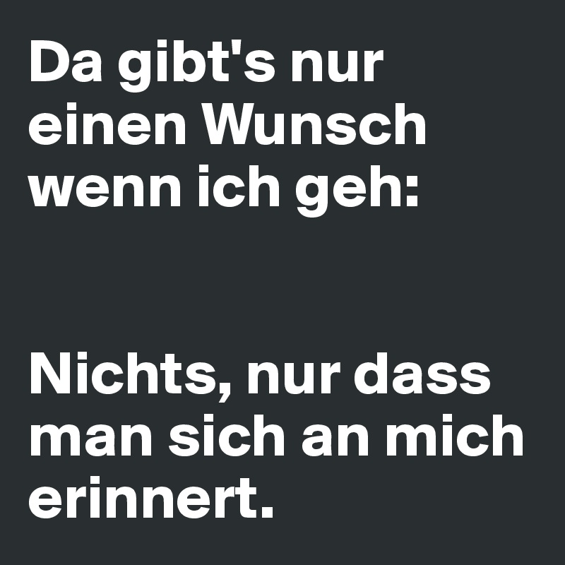 Da gibt's nur einen Wunsch wenn ich geh: 


Nichts, nur dass man sich an mich erinnert. 