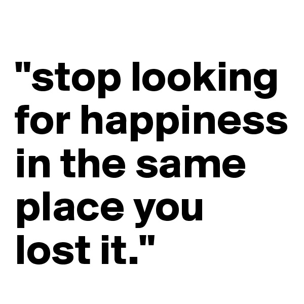 
"stop looking for happiness in the same place you lost it."