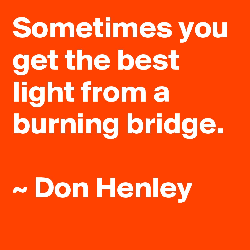 Sometimes you get the best light from a burning bridge.

~ Don Henley