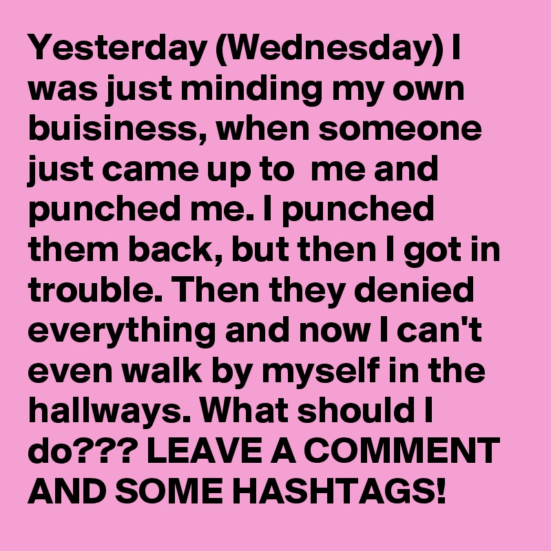 Yesterday (Wednesday) I was just minding my own buisiness, when someone just came up to  me and punched me. I punched them back, but then I got in trouble. Then they denied everything and now I can't even walk by myself in the hallways. What should I do??? LEAVE A COMMENT AND SOME HASHTAGS!