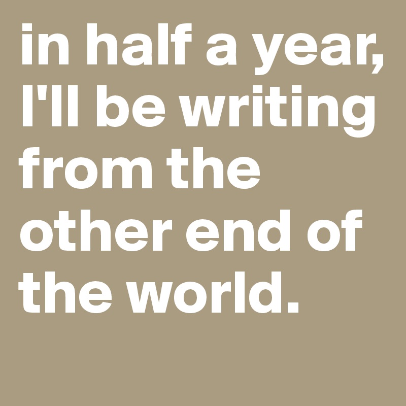 in half a year, I'll be writing from the other end of the world.