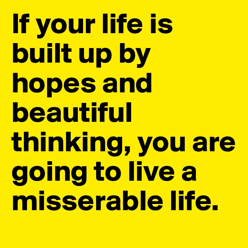 If your life is built up by hopes and beautiful thinking, you are going to live a misserable life. 