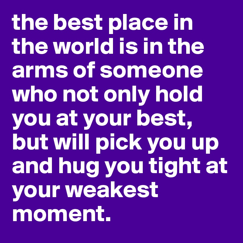 the best place in the world is in the arms of someone who not only hold you at your best, but will pick you up and hug you tight at your weakest moment.