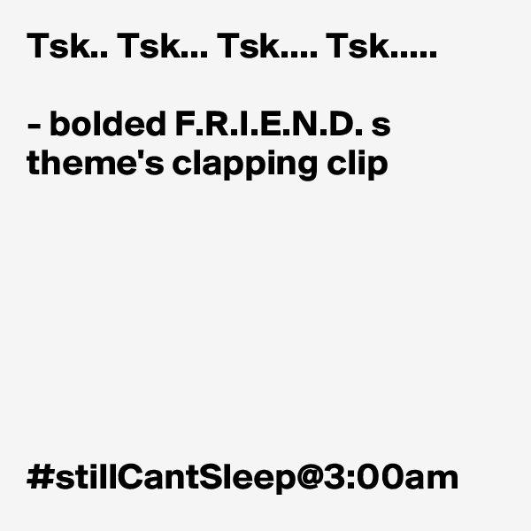 Tsk.. Tsk... Tsk.... Tsk..... 

- bolded F.R.I.E.N.D. s theme's clapping clip 







#stillCantSleep@3:00am