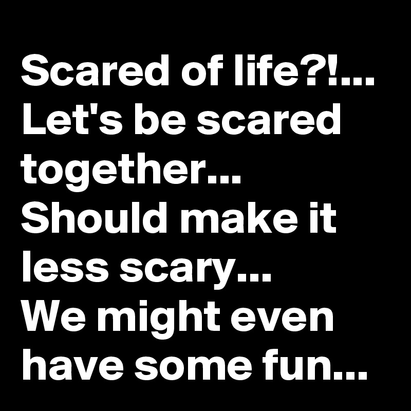 Scared of life?!...
Let's be scared together...
Should make it less scary...
We might even have some fun...