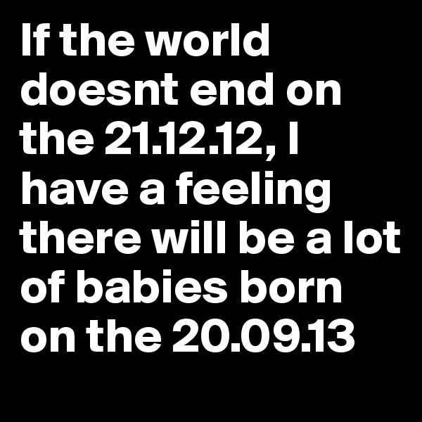 If the world doesnt end on the 21.12.12, I have a feeling there will be a lot of babies born on the 20.09.13