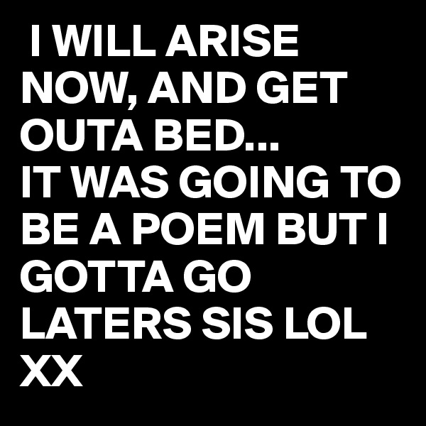  I WILL ARISE NOW, AND GET OUTA BED...
IT WAS GOING TO BE A POEM BUT I GOTTA GO LATERS SIS LOL XX