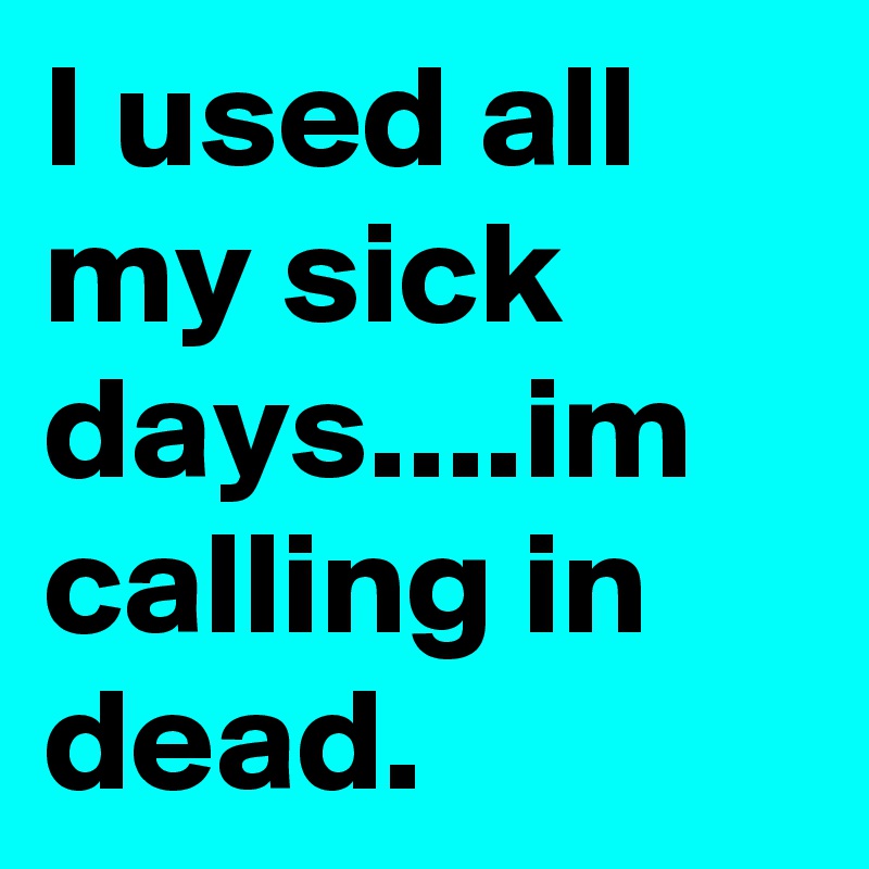 I used all my sick days....im calling in dead.