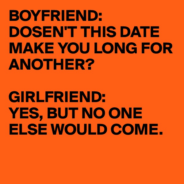 BOYFRIEND:
DOSEN'T THIS DATE MAKE YOU LONG FOR ANOTHER?

GIRLFRIEND:
YES, BUT NO ONE ELSE WOULD COME.

