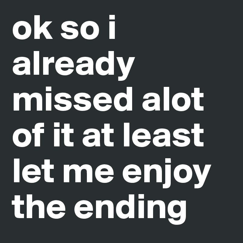 ok so i already missed alot of it at least let me enjoy the ending 