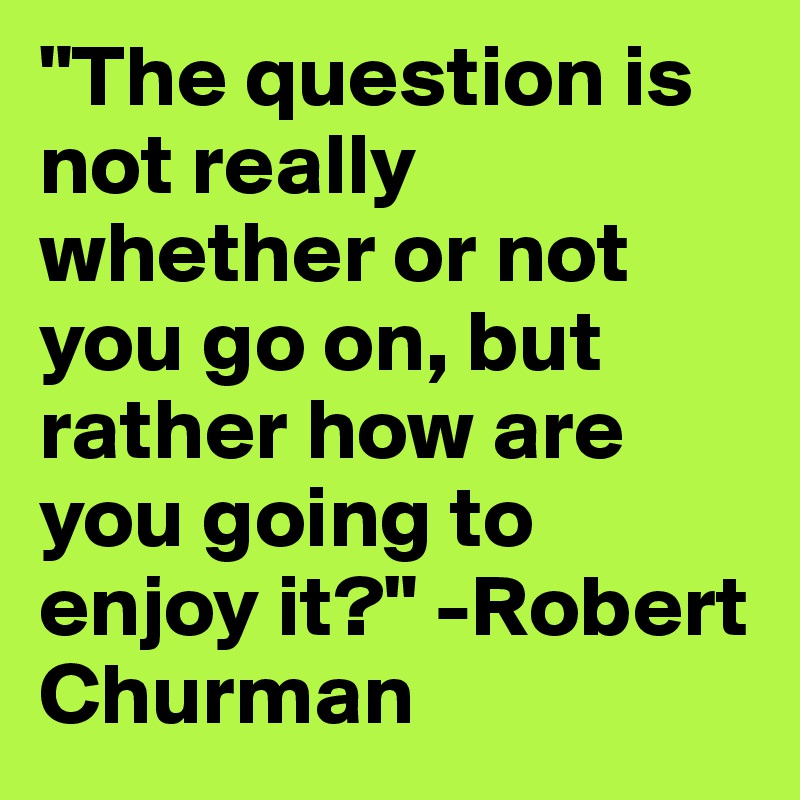 "The question is not really whether or not you go on, but rather how are you going to enjoy it?" -Robert Churman 
