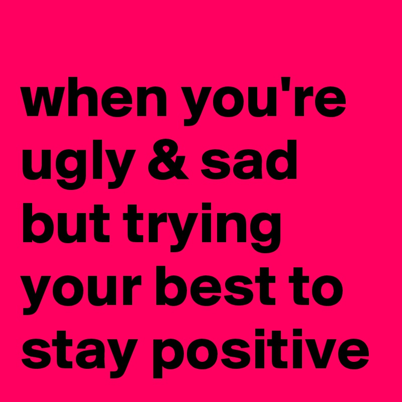 when you're ugly & sad 
but trying your best to
stay positive