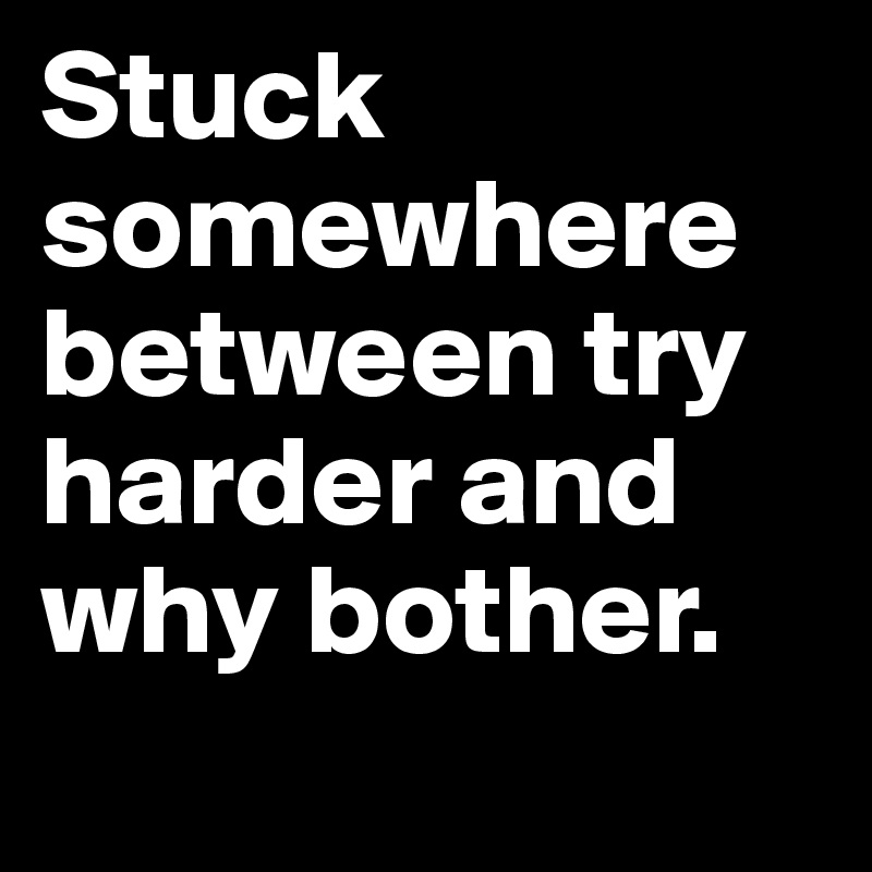 Stuck somewhere between try harder and why bother.
