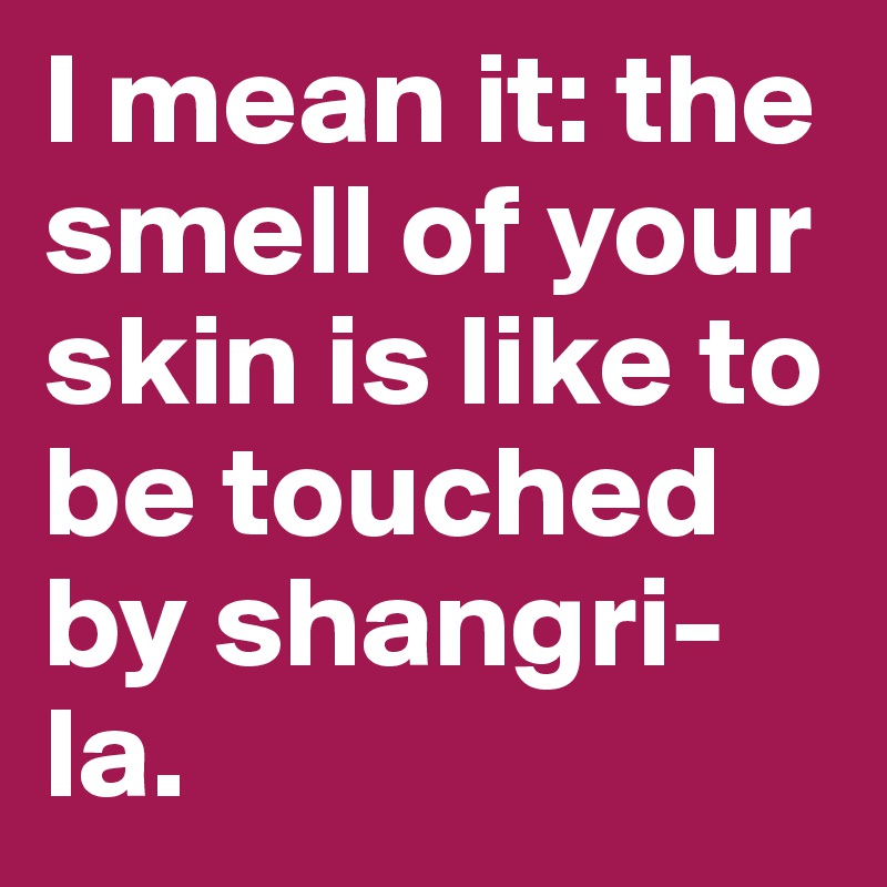 I mean it: the smell of your skin is like to be touched by shangri-la. 