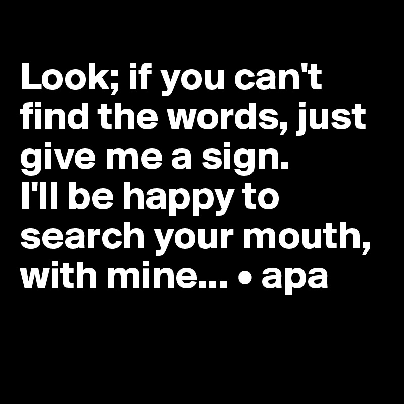 
Look; if you can't find the words, just give me a sign. 
I'll be happy to search your mouth, with mine... • apa

