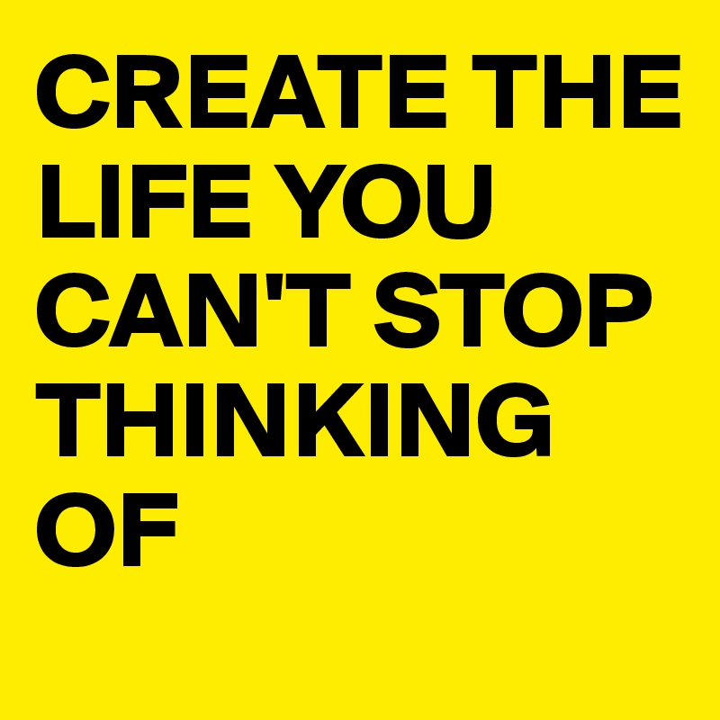 CREATE THE LIFE YOU CAN'T STOP THINKING OF