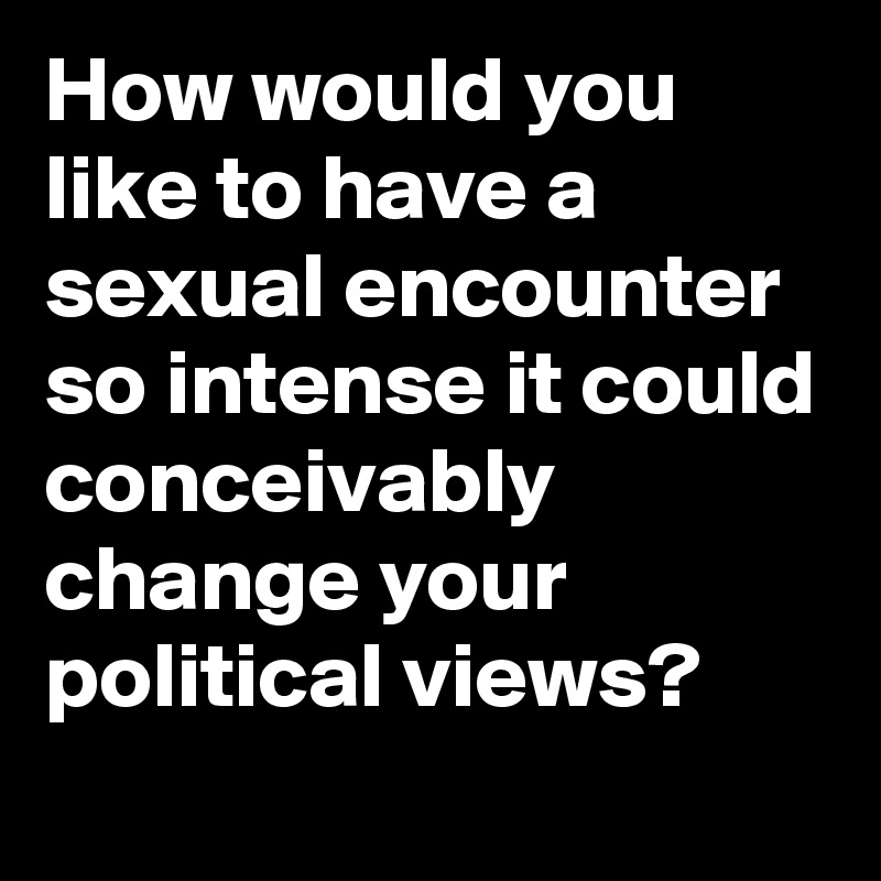 How would you like to have a sexual encounter so intense it could conceivably change your political views?