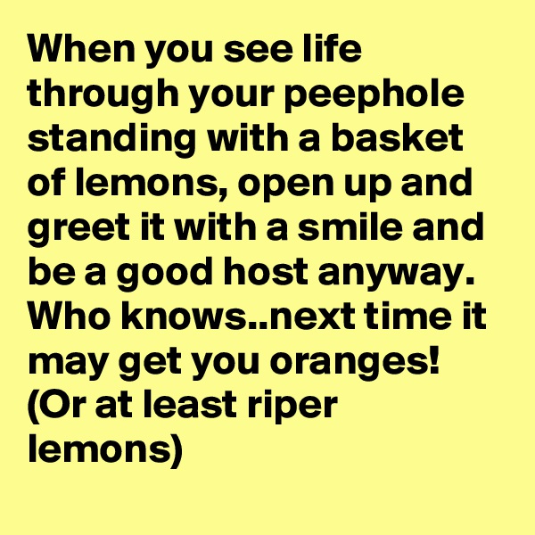 When you see life through your peephole standing with a basket of lemons, open up and greet it with a smile and be a good host anyway. Who knows..next time it may get you oranges! (Or at least riper lemons)
