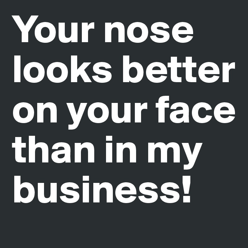 Your nose looks better on your face than in my business!