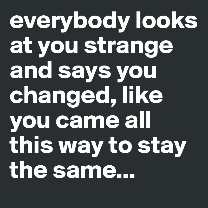 everybody looks at you strange and says you changed, like you came all this way to stay the same...