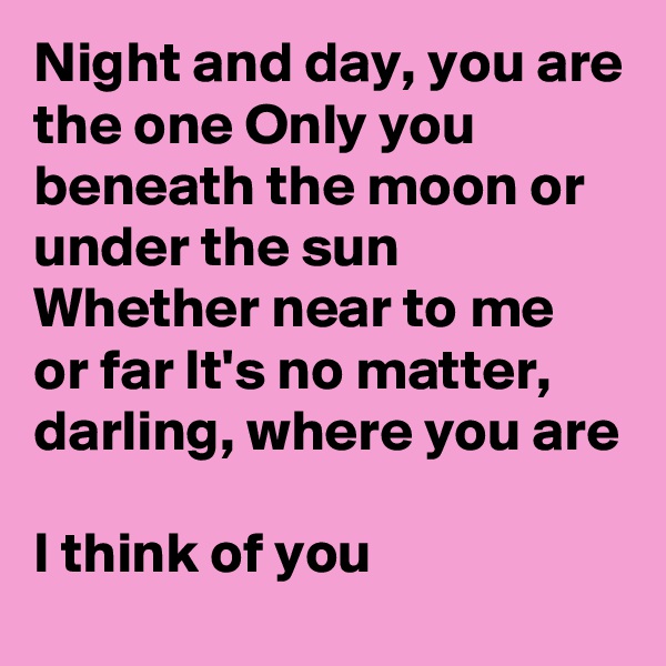 Night and day, you are the one Only you beneath the moon or under the sun Whether near to me or far It's no matter, darling, where you are

I think of you
