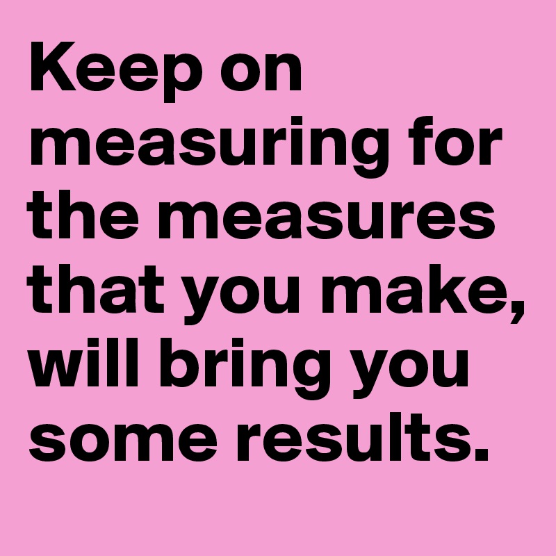 Keep on measuring for the measures that you make, will bring you some results.