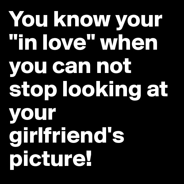 You know your "in love" when you can not stop looking at your girlfriend's picture!